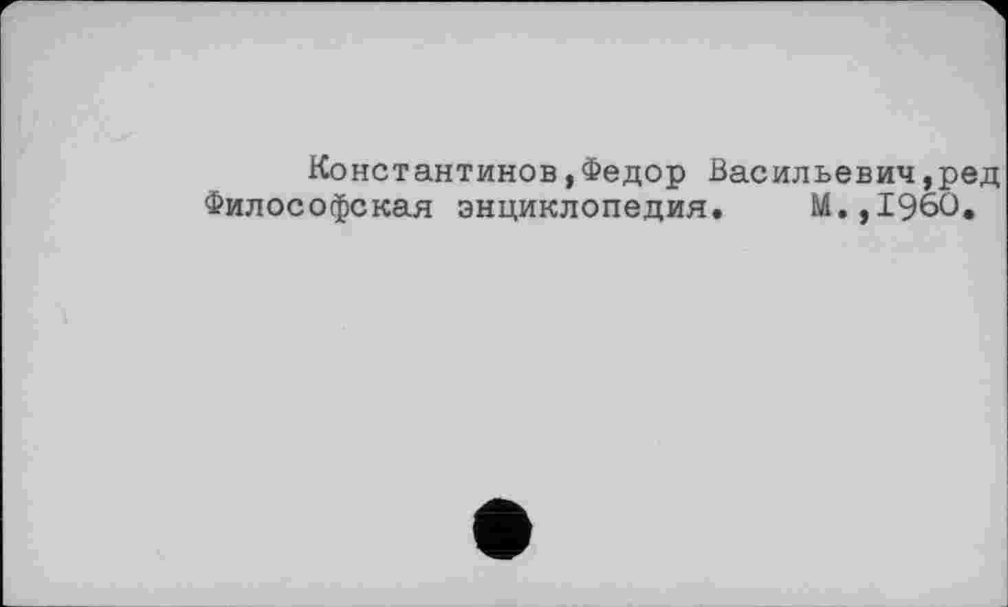 ﻿Константинов,Федор Васильевич,ред Философская энциклопедия. М.,1960.